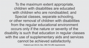 To the maximum extent appropriate, children with disabilities are educated with children who are nondisabled; and Special classes, separate schooling, or other removal of children with disabilities from the regular educational environment occurs only if the nature or severity of the disability is such that education in regular classes with the use of supplementary aids and services cannot be achieved satisfactorily